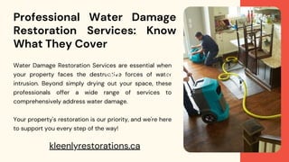 Professional Water Damage
Restoration Services: Know
What They Cover
Water Damage Restoration Services are essential when
your property faces the destructive forces of water
intrusion. Beyond simply drying out your space, these
professionals offer a wide range of services to
comprehensively address water damage.
Your property's restoration is our priority, and we're here
to support you every step of the way!
2022 2023
kleenlyrestorations.ca
 
