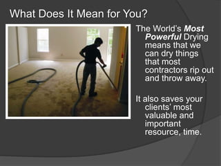 What Does It Mean for You?
                       The Worlds Most
                         Powerful Drying
                         means that we
                         can dry things
                         that most
                         contractors rip out
                         and throw away.

                       It also saves your
                          clients most
                          valuable and
                          important
                          resource, time.
 