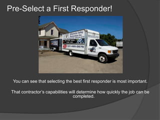 Pre-Select a First Responder!




 You can see that selecting the best first responder is most important.

 That contractors capabilities will determine how quickly the job can be
                                  completed.
 