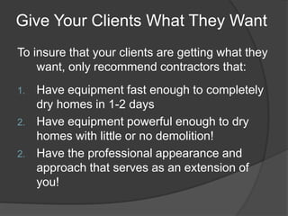 Give Your Clients What They Want
To insure that your clients are getting what they
    want, only recommend contractors that:
1. Have equipment fast enough to completely
   dry homes in 1-2 days
2. Have equipment powerful enough to dry
   homes with little or no demolition!
2. Have the professional appearance and
   approach that serves as an extension of
   you!
 