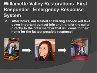 Willamette Valley Restorations First
Responder Emergency Response
System
2.   After hours, our trained answering service will take
     down important contact info and transfer the caller
     directly to the crew member that will come to their
     home for the fastest possible response!
 