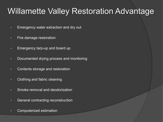 Willamette Valley Restoration Advantage
?   Emergency water extraction and dry out

?   Fire damage restoration

?   Emergency tarp-up and board up

?   Documented drying process and monitoring

?   Contents storage and restoration

?   Clothing and fabric cleaning

?   Smoke removal and deodorization

?   General contracting reconstruction

?   Computerized estimation
 
