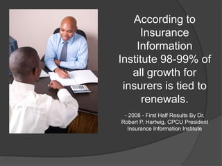 According to
     Insurance
    Information
Institute 98-99% of
   all growth for
 insurers is tied to
      renewals.
 - 2008 - First Half Results By Dr.
Robert P. Hartwig, CPCU President
  Insurance Information Institute
 