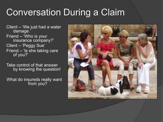 Conversation During a Claim
Client C We just had a water
    damage.
Friend C Who is your
    insurance company?
Client C Peggy Sue
Friend C Is she taking care
    of you?

Take control of that answer
   by knowing the question!

What do insureds really want
          from you?
 