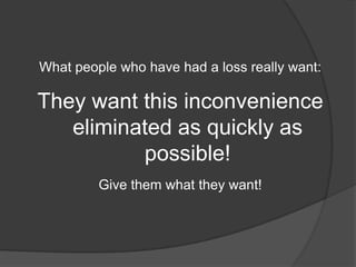 What people who have had a loss really want:

They want this inconvenience
   eliminated as quickly as
          possible!
         Give them what they want!
 