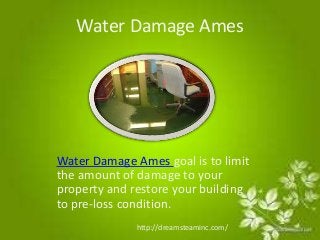 Water Damage Ames 
Water Damage Ames goal is to limit 
the amount of damage to your 
property and restore your building 
to pre-loss condition. 
http://dreamsteaminc.com/ 
 