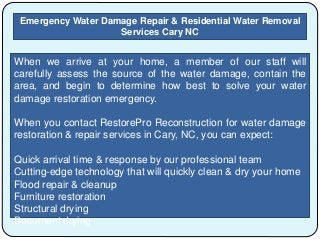 Emergency Water Damage Repair & Residential Water Removal
Services Cary NC
When we arrive at your home, a member of our staff will
carefully assess the source of the water damage, contain the
area, and begin to determine how best to solve your water
damage restoration emergency.
When you contact RestorePro Reconstruction for water damage
restoration & repair services in Cary, NC, you can expect:
Quick arrival time & response by our professional team
Cutting-edge technology that will quickly clean & dry your home
Flood repair & cleanup
Furniture restoration
Structural drying
Document drying
 