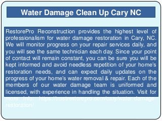 Water Damage Clean Up Cary NC
RestorePro Reconstruction provides the highest level of
professionalism for water damage restoration in Cary, NC.
We will monitor progress on your repair services daily, and
you will see the same technician each day. Since your point
of contact will remain constant, you can be sure you will be
kept informed and avoid needless repetition of your home’s
restoration needs, and can expect daily updates on the
progress of your home’s water removal & repair. Each of the
members of our water damage team is uniformed and
licensed, with experience in handling the situation. Visit for
more info: https://trustrestorepro.com/cary/water-damage-
restoration/
 