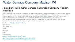 Water Damage Company Madison WI
Home Service Fix Water Damage Restoration Company Madison
Wisconsin
We offer an advanced water damage restoration service and repair services across the Madison Wisconsin and surrounding areas. Residential and
commercial restoration and cleaning Services and emergency water removal, basement flood cleanup, overflowing appliances and more. Building
remediation and mold removal plus fire damage & water damage. Servicing Dane County, Waukesha County, Brown County, Racine County,
Outagamie County, Winnebago County,Kenosha County, Rock County, Marathon County, Washington County, Sheboygan County,
La Crosse County, Walworth County, Fond du Lac County, Eau Claire County, Dodge County, Ozaukee County, St. Croix County, Jefferson
County,Manitowoc County, Wood County, Portage County, Chippewa County, Sauk County
Website https://www.homeservicefix.com/
Contact Details:
142 W Gorham St #2
Madison
WI 53703
USA
(608) 260-7892
https://goo.gl/maps/UptTDw6X3sH2
https://sites.google.com/view/waterdamageservicemadison/
 