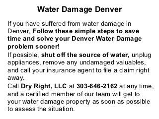 Water Damage Denver
If you have suffered from water damage in
Denver, Follow these simple steps to save
time and solve your Denver Water Damage
problem sooner!
If possible, shut off the source of water, unplug
appliances, remove any undamaged valuables,
and call your insurance agent to file a claim right
away.
Call Dry Right, LLC at 303-646-2162 at any time,
and a certified member of our team will get to
your water damage property as soon as possible
to assess the situation.
 