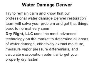 Water Damage Denver
Try to remain calm and know that our
professional water damage Denver restoration
team will solve your problem and get that things
back to normal very soon!
Dry Right, LLC uses the most advanced
technology on the market to determine all areas
of water damage, effectively extract moisture,
measure vapor pressure differentials, and
calculate evaporation potential to get your
property dry faster!
 