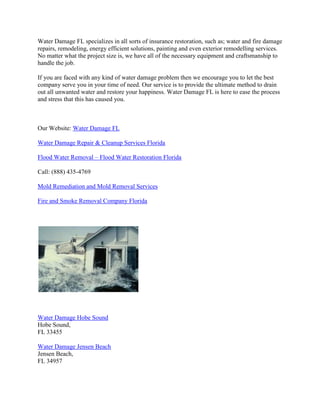 Water Damage FL specializes in all sorts of insurance restoration, such as; water and fire damage
repairs, remodeling, energy efficient solutions, painting and even exterior remodelling services.
No matter what the project size is, we have all of the necessary equipment and craftsmanship to
handle the job.
If you are faced with any kind of water damage problem then we encourage you to let the best
company serve you in your time of need. Our service is to provide the ultimate method to drain
out all unwanted water and restore your happiness. Water Damage FL is here to ease the process
and stress that this has caused you.
Our Website: Water Damage FL
Water Damage Repair & Cleanup Services Florida
Flood Water Removal – Flood Water Restoration Florida
Call: (888) 435-4769
Mold Remediation and Mold Removal Services
Fire and Smoke Removal Company Florida
Water Damage Hobe Sound
Hobe Sound,
FL 33455
Water Damage Jensen Beach
Jensen Beach,
FL 34957
 