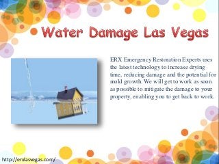 ERX Emergency Restoration Experts uses
the latest technology to increase drying
time, reducing damage and the potential for
mold growth. We will get to work as soon
as possible to mitigate the damage to your
property, enabling you to get back to work.
http://erxlasvegas.com/
 