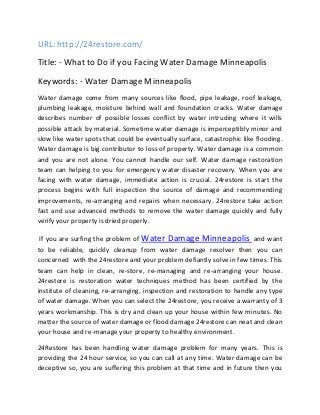 URL: http://24restore.com/ 
Title: - What to Do if you Facing Water Damage Minneapolis 
Keywords: - Water Damage Minneapolis 
Water damage come from many sources like flood, pipe leakage, roof leakage, 
plumbing leakage, moisture behind wall and foundation cracks. Water damage 
describes number of possible losses conflict by water intruding where it wills 
possible attack by material. Sometime water damage is imperceptibly minor and 
slow like water spots that could be eventually surface, catastrophic like flooding. 
Water damage is big contributor to loss of property. Water damage is a common 
and you are not alone. You cannot handle our self. Water damage restoration 
team can helping to you for emergency water disaster recovery. When you are 
facing with water damage, immediate action is crucial. 24restore is start the 
process begins with full inspection the source of damage and recommending 
improvements, re-arranging and repairs when necessary. 24restore take action 
fast and use advanced methods to remove the water damage quickly and fully 
verify your property is dried properly. 
If you are surfing the problem of Water Damage Minneapolis and want 
to be reliable, quickly cleanup from water damage resolver then you can 
concerned with the 24restore and your problem defiantly solve in few times. This 
team can help in clean, re-store, re-managing and re-arranging your house. 
24restore is restoration water techniques method has been certified by the 
institute of cleaning, re-arranging, inspection and restoration to handle any type 
of water damage. When you can select the 24restore, you receive a warranty of 3 
years workmanship. This is dry and clean up your house within few minutes. No 
matter the source of water damage or flood damage 24restore can neat and clean 
your house and re-manage your property to healthy environment. 
24Restore has been handling water damage problem for many years. This is 
providing the 24 hour service, so you can call at any time. Water damage can be 
deceptive so, you are suffering this problem at that time and in future then you 
 