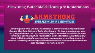 Armstrong Water Mold Cleanup & Restorations
Armstrong Water Mold Cleanup & Restorations is a family owned and operated Water
Damage, Mold Remediation and Restoration Company. We have been in business since
1983, originally in New York City. Some of the projects we worked on included the World
Trade Center, CBS Headquarters, Paine Webber, Exxon and most of Manhattan banking
firms. in 2006, Lou Colaiacomo, one of our company owners, spent three months in
Bermuda supervising and teaching mold remediation to local contractors due to hurricane
related damage in their school system.
 