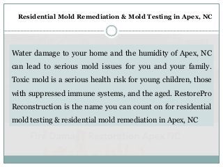 Water damage to your home and the humidity of Apex, NC
can lead to serious mold issues for you and your family.
Toxic mold is a serious health risk for young children, those
with suppressed immune systems, and the aged. RestorePro
Reconstruction is the name you can count on for residential
mold testing & residential mold remediation in Apex, NC
Residential Mold Remediation & Mold Testing in Apex, NC
 