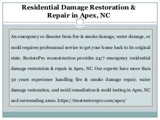 An emergency or disaster from fire & smoke damage, water damage, or
mold requires professional service to get your home back to its original
state. RestorePro reconstruction provides 24/7 emergency residential
damage restoration & repair in Apex, NC. Our experts have more than
30 years experience handling fire & smoke damage repair, water
damage restoration, and mold remediation & mold testing in Apex, NC
and surrounding areas. https://trustrestorepro.com/apex/
Residential Damage Restoration &
Repair in Apex, NC
 