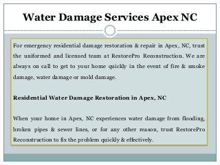 For emergency residential damage restoration & repair in Apex, NC, trust
the uniformed and licensed team at RestorePro Reconstruction. We are
always on call to get to your home quickly in the event of fire & smoke
damage, water damage or mold damage.
Residential Water Damage Restoration in Apex, NC
When your home in Apex, NC experiences water damage from flooding,
broken pipes & sewer lines, or for any other reason, trust RestorePro
Reconstruction to fix the problem quickly & effectively.
Water Damage Services Apex NC
 