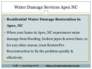  Residential Water Damage Restoration in
Apex, NC
 When your home in Apex, NC experiences water
damage from flooding, broken pipes & sewer lines, or
for any other reason, trust RestorePro
Reconstruction to fix the problem quickly &
effectively.
Call: +1 919-835-0676 - https://trustrestorepro.com
Water Damage Services Apex NC
 