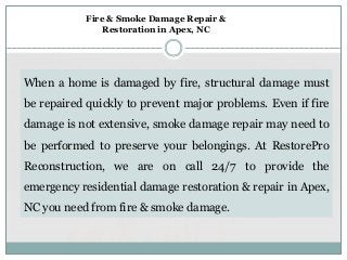 When a home is damaged by fire, structural damage must
be repaired quickly to prevent major problems. Even if fire
damage is not extensive, smoke damage repair may need to
be performed to preserve your belongings. At RestorePro
Reconstruction, we are on call 24/7 to provide the
emergency residential damage restoration & repair in Apex,
NC you need from fire & smoke damage.
Fire & Smoke Damage Repair &
Restoration in Apex, NC
 