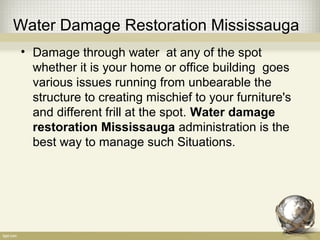 Water Damage Restoration Mississauga
• Damage through water at any of the spot
whether it is your home or office building goes
various issues running from unbearable the
structure to creating mischief to your furniture's
and different frill at the spot. Water damage
restoration Mississauga administration is the
best way to manage such Situations.