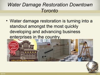 Water Damage Restoration Downtown
Toronto
• Water damage restoration is turning into a
standout amongst the most quickly
developing and advancing business
enterprises in the country.