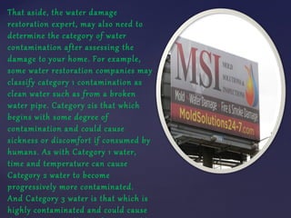 That aside, the water damage
restoration expert, may also need to
determine the category of water
contamination after asse...