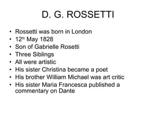 D. G. ROSSETTI Rossetti was born in London 12 th  May 1828 Son of Gabrielle Rosetti Three Siblings All were artistic His sister Christina became a poet His brother William Michael was art critic His sister Maria Francesca published a commentary on Dante 