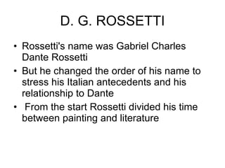 D. G. ROSSETTI Rossetti's name was Gabriel Charles Dante Rossetti  But he changed the order of his name to stress his Italian antecedents and his relationship to Dante From the start Rossetti divided his time between painting and literature  