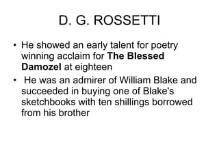 D. G. ROSSETTI He showed an early talent for poetry winning acclaim for  The Blessed Damozel  at eighteen He was an admirer of William Blake and succeeded in buying one of Blake's sketchbooks with ten shillings borrowed from his brother  