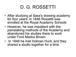 D. G. ROSSETTI After studying at Sass's drawing academy for four years, in 1846 Rossetti was enrolled at the Royal Academy Schools  However, he was impatient with the painstaking methods of the Academy and abandoned his studies there to work under Ford Madox Brown In 1848 he met Holman Hunt, and they shared a studio together for a time 