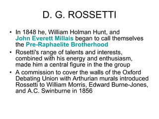D. G. ROSSETTI In 1848 he, William Holman Hunt, and  John Everett Millais  began to call themselves the  Pre-Raphaelite Brotherhood   Rosetti's range of talents and interests, combined with his energy and enthusiasm, made him a central figure in the the group  A commission to cover the walls of the Oxford Debating Union with Arthurian murals introduced Rossetti to William Morris, Edward Burne-Jones, and A.C. Swinburne in 1856  