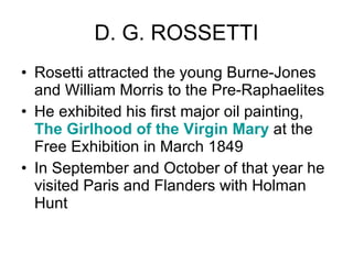 D. G. ROSSETTI Rosetti attracted the young Burne-Jones and William Morris to the Pre-Raphaelites  He exhibited his first major oil painting,  The Girlhood of the Virgin Mary  at the Free Exhibition in March 1849  In September and October of that year he visited Paris and Flanders with Holman Hunt  