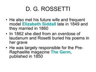 D. G. ROSSETTI He also met his future wife and frequent model  Elizabeth  Siddall  late in 1849 and they married in 1860  In 1862 she died from an overdose of laudanum and Rosetti buried his poems in her grave  He was largely responsible for the Pre-Raphaelite magazine  The Germ , published in 1850  