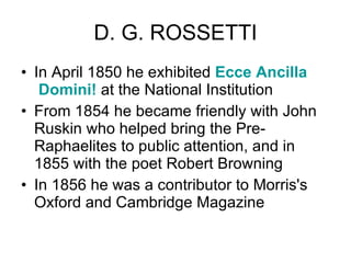 D. G. ROSSETTI In April 1850 he exhibited  Ecce  Ancilla  Domini!  at the National Institution  From 1854 he became friendly with John Ruskin who helped bring the Pre-Raphaelites to public attention, and in 1855 with the poet Robert Browning  In 1856 he was a contributor to Morris's Oxford and Cambridge Magazine  