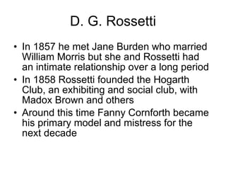 D. G. Rossetti In 1857 he met Jane Burden who married William Morris but she and Rossetti had an intimate relationship over a long period  In 1858 Rossetti founded the Hogarth Club, an exhibiting and social club, with Madox Brown and others  Around this time Fanny Cornforth became his primary model and mistress for the next decade  