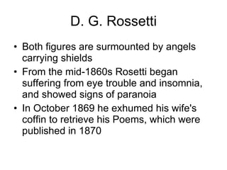 D. G. Rossetti Both figures are surmounted by angels carrying shields   From the mid-1860s Rosetti began suffering from eye trouble and insomnia, and showed signs of paranoia  In October 1869 he exhumed his wife's coffin to retrieve his Poems, which were published in 1870  