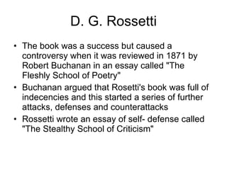 D. G. Rossetti The book was a success but caused a controversy when it was reviewed in 1871 by Robert Buchanan in an essay called "The Fleshly School of Poetry"  Buchanan argued that Rosetti's book was full of indecencies and this started a series of further attacks, defenses and counterattacks  Rossetti wrote an essay of self- defense called "The Stealthy School of Criticism"  