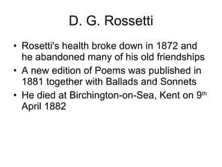 D. G. Rossetti Rosetti's health broke down in 1872 and he abandoned many of his old friendships  A new edition of Poems was published in 1881 together with Ballads and Sonnets  He died at Birchington-on-Sea, Kent on 9 th  April 1882 