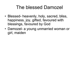 The blessed Damozel Blessed- heavenly, holy, sacred, bliss, happiness, joy, gifted, favoured with blessings, favoured by God Damozel- a young unmarried woman or girl, maiden 