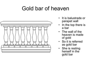 Gold bar of heaven It is balustrade or parapet wall In the top there is a bar The wall of the heaven is made of gold So it is referred as gold bar She is resting herself in the gold bar 
