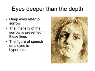 Eyes deeper than the depth Deep eyes refer to sorrow The intensity of the sorrow is presented in these lines The figure of speech employed is hyperbole 