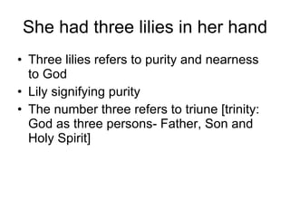 She had three lilies in her hand Three lilies refers to purity and nearness to God Lily signifying purity The number three refers to triune [trinity: God as three persons- Father, Son and Holy Spirit]  