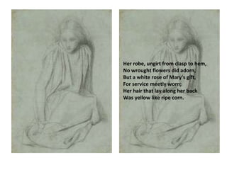 Her robe, ungirt from clasp to hem,  No wrought flowers did adorn,  But a white rose of Mary's gift,  For service meetly worn;  Her hair that lay along her back  Was yellow like ripe corn.   