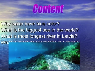 Why water have blue color?
What is the biggest sea in the world?
What is most longest river in Latvia?
What is most deepest lake in Latvia?

 