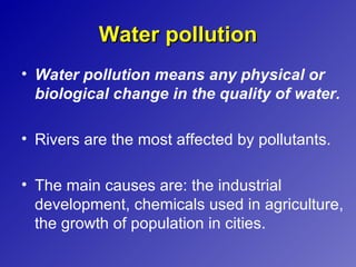 Water pollution
• Water pollution means any physical or
  biological change in the quality of water.

• Rivers are the most affected by pollutants.

• The main causes are: the industrial
  development, chemicals used in agriculture,
  the growth of population in cities.
 