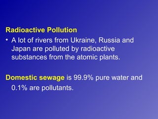 Radioactive Pollution
• A lot of rivers from Ukraine, Russia and
  Japan are polluted by radioactive
  substances from the atomic plants.

Domestic sewage is 99.9% pure water and
 0.1% are pollutants.
 