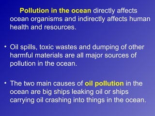 Pollution in the ocean directly affects
  ocean organisms and indirectly affects human
  health and resources.

• Oil spills, toxic wastes and dumping of other
  harmful materials are all major sources of
  pollution in the ocean.

• The two main causes of oil pollution in the
  ocean are big ships leaking oil or ships
  carrying oil crashing into things in the ocean.
 