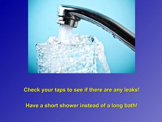 Check your taps to see if there are any leaks!

Have a short shower instead of a long bath!
 