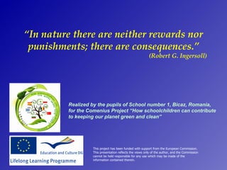 “In nature there are neither rewards nor
 punishments; there are consequences.”
                                                         (Robert G. Ingersoll)




         Realized by the pupils of School number 1, Bicaz, Romania,
         for the Comenius Project “How schoolchildren can contribute
         to keeping our planet green and clean”




                  This project has been funded with support from the European Commission.
                  This presentation reflects the views only of the author, and the Commission
                  cannot be held responsible for any use which may be made of the
                  information contained therein.
 